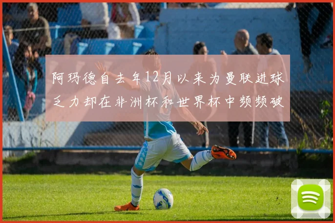 阿玛德自去年12月以来为曼联进球乏力却在非洲杯和世界杯中频频破门