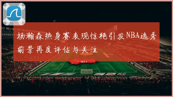 杨瀚森热身赛表现惊艳引发NBA选秀前景再度评估与关注