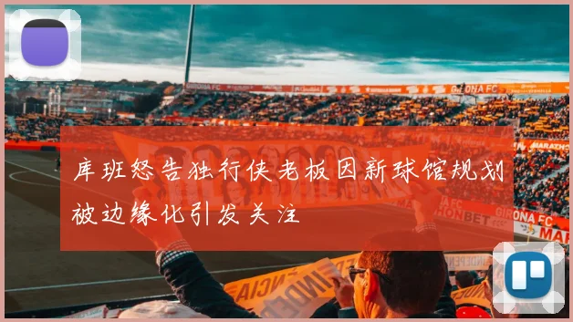库班怒告独行侠老板因新球馆规划被边缘化引发关注