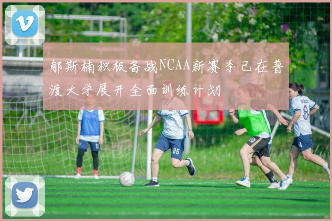 郇斯楠积极备战NCAA新赛季已在普渡大学展开全面训练计划
