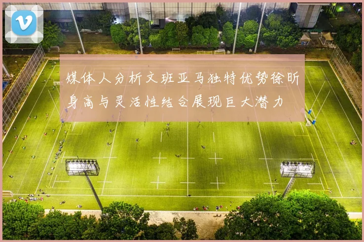 媒体人分析文班亚马独特优势徐昕身高与灵活性结合展现巨大潜力