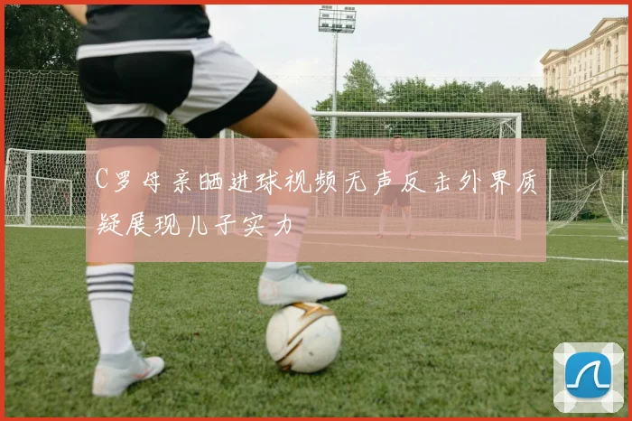 C罗母亲晒进球视频无声反击外界质疑展现儿子实力