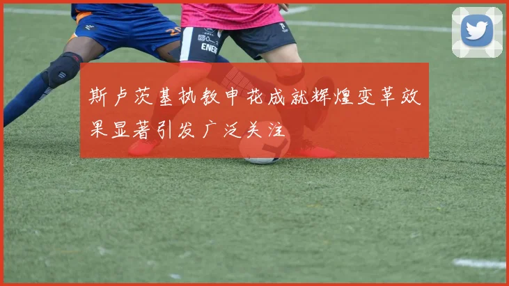 斯卢茨基执教申花成就辉煌变革效果显著引发广泛关注