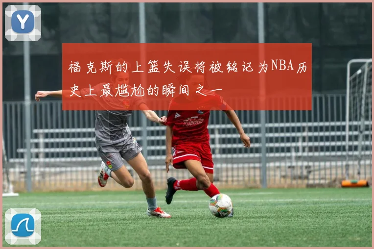 福克斯的上篮失误将被铭记为NBA历史上最尴尬的瞬间之一