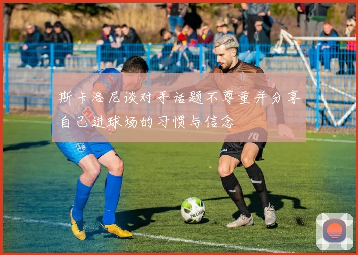 斯卡洛尼谈对手话题不尊重并分享自己进球场的习惯与信念