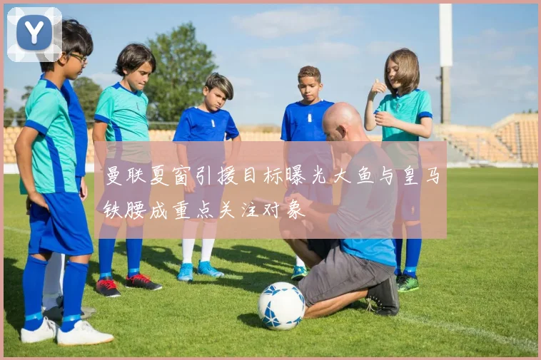 曼联夏窗引援目标曝光大鱼与皇马铁腰成重点关注对象