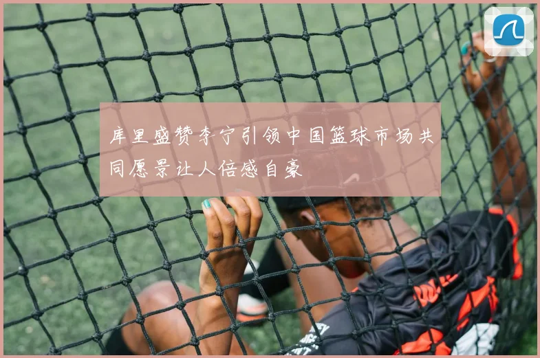 库里盛赞李宁引领中国篮球市场共同愿景让人倍感自豪