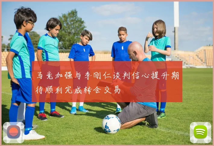 马竞加强与李刚仁谈判信心提升期待顺利完成转会交易
