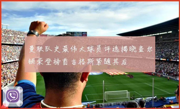 曼联队史最伟大球员评选揭晓查尔顿荣登榜首吉格斯紧随其后
