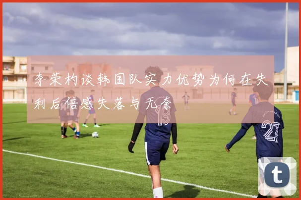 李荣杓谈韩国队实力优势为何在失利后倍感失落与无奈