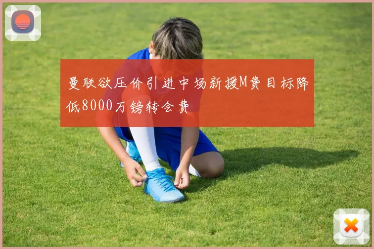 曼联欲压价引进中场新援M费目标降低8000万镑转会费