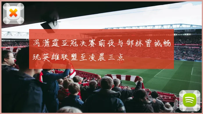 冯潇霆亚冠决赛前夜与郜林曾诚畅玩英雄联盟至凌晨三点