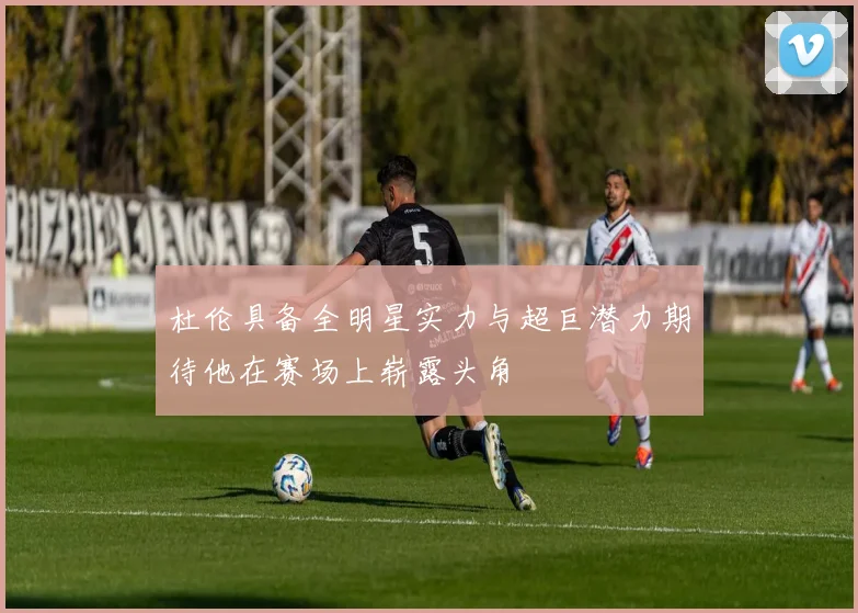 杜伦具备全明星实力与超巨潜力期待他在赛场上崭露头角