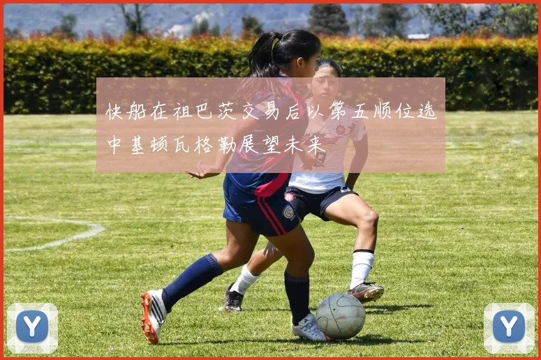 快船在祖巴茨交易后以第五顺位选中基顿瓦格勒展望未来