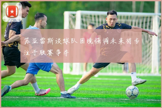 苏亚雷斯谈球队困境强调未来将专注于联赛争夺