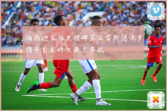 梅西迎百场里程碑苏亚雷斯德保罗携手首发对决奥兰多城