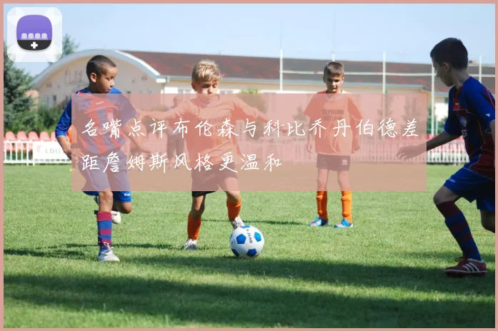 名嘴点评布伦森与科比乔丹伯德差距詹姆斯风格更温和