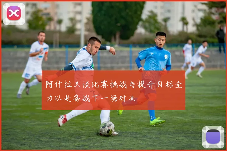 阿什拉夫谈比赛挑战与提升目标全力以赴备战下一场对决