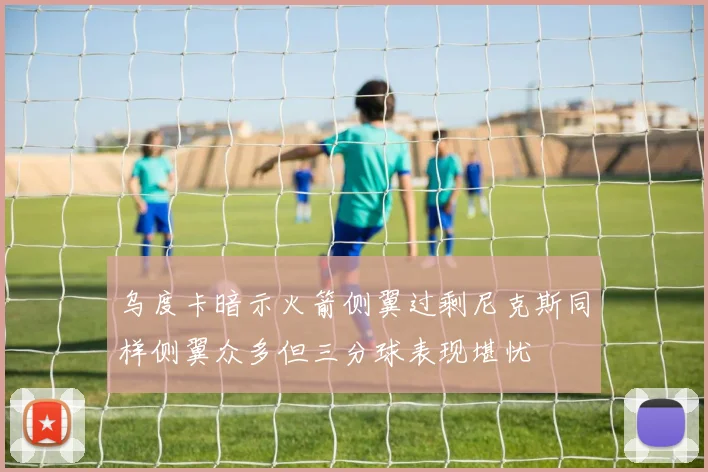 乌度卡暗示火箭侧翼过剩尼克斯同样侧翼众多但三分球表现堪忧