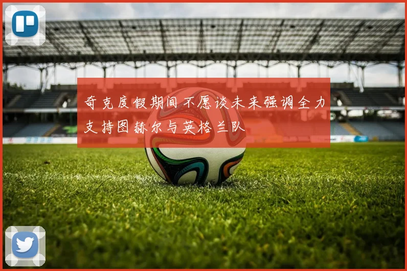 奇克度假期间不愿谈未来强调全力支持图赫尔与英格兰队