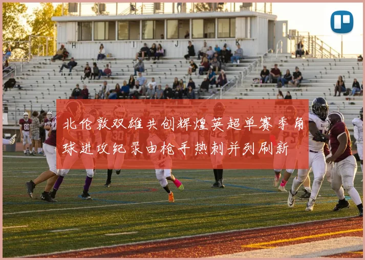 北伦敦双雄共创辉煌英超单赛季角球进攻纪录由枪手热刺并列刷新