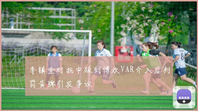 李镇全对抗中踩到傅欢VAR介入后判罚黄牌引发争议